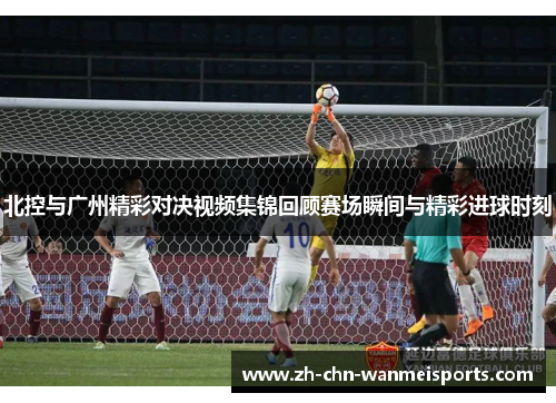 北控与广州精彩对决视频集锦回顾赛场瞬间与精彩进球时刻