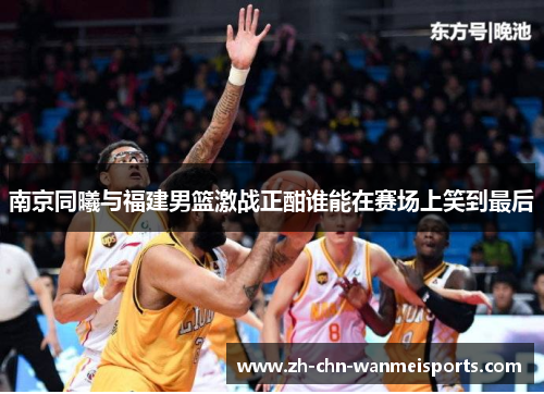 南京同曦与福建男篮激战正酣谁能在赛场上笑到最后