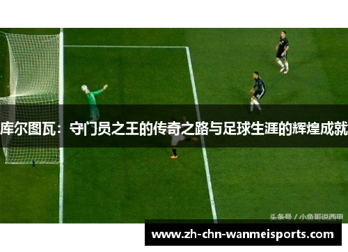 库尔图瓦：守门员之王的传奇之路与足球生涯的辉煌成就