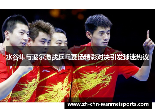 水谷隼与波尔激战乒乓赛场精彩对决引发球迷热议